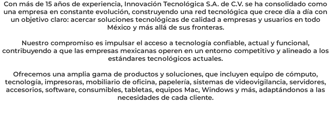 Con más de 15 años de experiencia, Innovación Tecnológica S.A. de C.V. se ha consolidado como una empresa en constante evolución, construyendo una red tecnológica que crece día a día con un objetivo claro: acercar soluciones tecnológicas de calidad a empresas y usuarios en todo México y más allá de sus fronteras. Nuestro compromiso es impulsar el acceso a tecnología confiable, actual y funcional, contribuyendo a que las empresas mexicanas operen en un entorno competitivo y alineado a los estándares tecnológicos actuales. Ofrecemos una amplia gama de productos y soluciones, que incluyen equipo de cómputo, tecnología, impresoras, mobiliario de oficina, papelería, sistemas de videovigilancia, servidores, accesorios, software, consumibles, tabletas, equipos Mac, Windows y más, adaptándonos a las necesidades de cada cliente. 